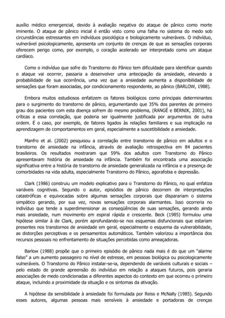 auxílio médico emergencial, devido à avaliação negativa do ataque de pânico como morte iminente. O ataque de pânico inicial é então visto como uma falha no sistema do medo sob circunstâncias estressantes em indivíduos psicológica e biologicamente vulneráveis. O indivíduo, vulnerável psicologicamente, apresenta um conjunto de crenças de que as sensações corporais oferecem perigo como, por exemplo, o coração acelerado ser interpretado como um ataque cardíaco. Como o indivíduo que sofre do Transtorno do Pânico tem dificuldade para identificar quando o ataque vai ocorrer, passaria a desenvolver uma antecipação da ansiedade, elevando a probabilidade de sua ocorrência, uma vez que a ansiedade aumenta a disponibilidade de sensações que foram associadas, por condicionamento respondente, ao pânico (BARLOW, 1988). Embora muitos estudiosos enfatizem os fatores biológicos como principais determinantes para o surgimento do transtorno de pânico, argumentando que 35% dos parentes de primeiro grau dos pacientes com esta doença sofrem do mesmo problema, (RANGÉ e BERNIK, 2001), há críticas a essa correlação, que poderia ser igualmente justificada por argumentos de outra ordem. É o caso, por exemplo, de fatores ligados às relações familiares e sua implicação na aprendizagem de comportamentos em geral, especialmente a suscetibilidade a ansiedade. Manfro et al. (2002) pesquisou a correlação entre transtorno de pânico em adultos e o transtorno de ansiedade na infância, através de avaliação retrospectiva em 84 pacientes brasileiros. Os resultados mostraram que 59% dos adultos com Transtorno do Pânico apresentavam história de ansiedade na infância. Também foi encontrada uma associação significativa entre a história de transtorno de ansiedade generalizada na infância e a presença de comorbidades na vida adulta, especialmente Transtorno do Pânico, agorafobia e depressão. Clark (1986) construiu um modelo explicativo para o Transtorno do Pânico, no qual enfatiza variáveis cognitivas. Segundo o autor, episódios de pânico decorrem de interpretações catastróficas e equivocadas sobre algumas sensações corporais que disparariam o sistema simpático gerando, por sua vez, novas sensações corporais alarmantes. Isso ocorreria no indivíduo que tende a superdimensionar as conseqüências de suas sensações, gerando ainda mais ansiedade, num movimento em espiral rápida e crescente. Beck (1985) formulou uma hipótese similar à de Clark, porém aprofundando-se nos esquemas disfuncionais que estariam presentes nos transtornos de ansiedade em geral, especialmente o esquema da vulnerabilidade, as distorções perceptivas e os pensamentos automáticos. Também valorizou a importância dos recursos pessoais no enfrentamento de situações percebidas como ameaçadoras. Barlow (1988) propõe que o primeiro episódio de pânico nada mais é do que um “alarme falso” a um aumento passageiro no nível de estresse, em pessoas biológica ou psicologicamente vulneráveis. O Transtorno do Pânico instalar-se-ia, dependendo de variáveis culturais e sociais – pelo estado de grande apreensão do indivíduo em relação a ataques futuros, pois geraria associações de medo condicionadas a diferentes aspectos do contexto em que ocorreu o primeiro ataque, incluindo a proximidade da situação e os sintomas da ativação. A hipótese da sensibilidade à ansiedade foi formulada por Reiss e McNally (1985). Segundo esses autores, algumas pessoas mais sensíveis à ansiedade e portadoras de crenças  