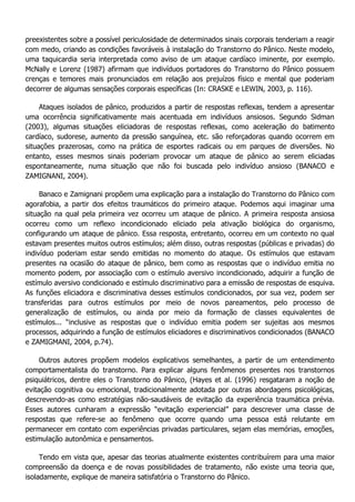 preexistentes sobre a possível periculosidade de determinados sinais corporais tenderiam a reagir com medo, criando as condições favoráveis à instalação do Transtorno do Pânico. Neste modelo, uma taquicardia seria interpretada como aviso de um ataque cardíaco iminente, por exemplo. McNally e Lorenz (1987) afirmam que indivíduos portadores do Transtorno do Pânico possuem crenças e temores mais pronunciados em relação aos prejuízos físico e mental que poderiam decorrer de algumas sensações corporais específicas (In: CRASKE e LEWIN, 2003, p. 116). Ataques isolados de pânico, produzidos a partir de respostas reflexas, tendem a apresentar uma ocorrência significativamente mais acentuada em indivíduos ansiosos. Segundo Sidman (2003), algumas situações eliciadoras de respostas reflexas, como aceleração do batimento cardíaco, sudorese, aumento da pressão sanguínea, etc. são reforçadoras quando ocorrem em situações prazerosas, como na prática de esportes radicais ou em parques de diversões. No entanto, esses mesmos sinais poderiam provocar um ataque de pânico ao serem eliciadas espontaneamente, numa situação que não foi buscada pelo indivíduo ansioso (BANACO e ZAMIGNANI, 2004). Banaco e Zamignani propõem uma explicação para a instalação do Transtorno do Pânico com agorafobia, a partir dos efeitos traumáticos do primeiro ataque. Podemos aqui imaginar uma situação na qual pela primeira vez ocorreu um ataque de pânico. A primeira resposta ansiosa ocorreu como um reflexo incondicionado eliciado pela ativação biológica do organismo, configurando um ataque de pânico. Essa resposta, entretanto, ocorreu em um contexto no qual estavam presentes muitos outros estímulos; além disso, outras respostas (públicas e privadas) do indivíduo poderiam estar sendo emitidas no momento do ataque. Os estímulos que estavam presentes na ocasião do ataque de pânico, bem como as respostas que o indivíduo emitia no momento podem, por associação com o estímulo aversivo incondicionado, adquirir a função de estímulo aversivo condicionado e estímulo discriminativo para a emissão de respostas de esquiva. As funções eliciadora e discriminativa desses estímulos condicionados, por sua vez, podem ser transferidas para outros estímulos por meio de novos pareamentos, pelo processo de generalização de estímulos, ou ainda por meio da formação de classes equivalentes de estímulos... “inclusive as respostas que o indivíduo emitia podem ser sujeitas aos mesmos processos, adquirindo a função de estímulos eliciadores e discriminativos condicionados (BANACO e ZAMIGMANI, 2004, p.74). Outros autores propõem modelos explicativos semelhantes, a partir de um entendimento comportamentalista do transtorno. Para explicar alguns fenômenos presentes nos transtornos psiquiátricos, dentre eles o Transtorno do Pânico, (Hayes et al. (1996) resgataram a noção de evitação cognitiva ou emocional, tradicionalmente adotada por outras abordagens psicológicas, descrevendo-as como estratégias não-saudáveis de evitação da experiência traumática prévia. Esses autores cunharam a expressão “evitação experiencial” para descrever uma classe de respostas que refere-se ao fenômeno que ocorre quando uma pessoa está relutante em permanecer em contato com experiências privadas particulares, sejam elas memórias, emoções, estimulação autonômica e pensamentos. Tendo em vista que, apesar das teorias atualmente existentes contribuírem para uma maior compreensão da doença e de novas possibilidades de tratamento, não existe uma teoria que, isoladamente, explique de maneira satisfatória o Transtorno do Pânico.  