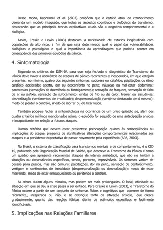 Desse modo, Kapczinski et al. (2003) propõem que o estado atual do conhecimento demanda um modelo integrado, que inclua os aspectos cognitivos e biológicos do transtorno, destacando que as principais teorias explicativas atuais são a cognitivo-comportamental e a biológica. Assim, Craske e Lewin (2003) destacam a necessidade de estudos longitudinais com populações de alto risco, a fim de que seja determinado qual o papel das vulnerabilidades biológicas e psicológicas e qual a importância da aprendizagem que poderia ocorrer em conseqüência dos primeiros episódios de pânico. 4. Sintomatologia Segundo os critérios do DSM-IV, para que seja fechado o diagnóstico do Transtorno do Pânico deve haver a ocorrência de ataques de pânico recorrentes e inesperados, em que estejam presentes, no mínimo, quatro dos seguintes sintomas: sudorese ou calafrios; palpitações ou ritmo cardíaco acelerado; aperto, dor ou desconforto no peito; náuseas ou mal-estar abdominal; parestesias (sensações de dormência ou formigamento); sensação de fraqueza, sensação de falta de ar ou asfixia, sensação de sufocamento; ondas de frio ou de calor; tremer ou sacudir-se; desrealização (sentimentos de irrealidade); despersonalização (sentir-se destacado de si mesmo); medo de perder o controle, medo de morrer ou de ficar louco. Também pode-se fechar a sintomatologia na ocorrência de um único episódio se, além dos quatro critérios mínimos mencionados acima, o episódio for seguido de uma antecipação ansiosa e incapacitante em relação a futuros ataques. Outros critérios que devem estar presentes: preocupação quanto às conseqüências ou implicações do ataque, presença de significativas alterações comportamentais relacionadas aos ataques e a persistente expectativa de passar novamente pela experiência (APA, 2000). No Brasil, o sistema de classificação para transtornos mentais e de comportamento, é o CID 10, publicado pela Organização Mundial de Saúde, que descreve o Transtorno do Pânico é como um quadro que apresenta recorrentes ataques de intensa ansiedade, que não se limitam a situações ou circunstâncias específicas, sendo, portanto, imprevisíveis. Os sintomas variam de pessoa para pessoa, mas são comuns: palpitações, dor no peito, sensação de desfalecimento, vertigem e sentimentos de irrealidade (despersonalização ou desrealização); medo de estar morrendo, medo de estar enlouquecendo ou perdendo o controle. As crises duram alguns minutos, mas podem ser mais prolongadas. O local, atividade ou situação em que se deu a crise passa a ser evitado. Para Craske e Lewin (2003), o Transtorno do Pânico ocorre a partir de um conjunto de sintomas físicos e cognitivos que ocorrem de forma recorrente, inesperada ou não, e se distingue tanto da ativação ansiosa, que cresce gradualmente, quanto das reações fóbicas diante de estímulos específicos e facilmente identificáveis. 5. Implicações nas Relações Familiares  