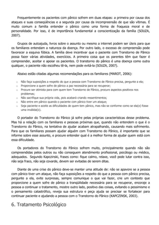 Frequentemente os pacientes com pânico sofrem em duas etapas: a primeira por causa dos ataques e suas conseqüências e a segunda por causa da incompreensão de que são vítimas. É muito comum a família entender o pânico como uma forma de fraqueza moral e de personalidade. Por isso, é de importância fundamental a conscientização da família (SOUZA, 2007). Grupos de autoajuda, livros sobre o assunto ou mesmo a internet podem ser úteis para que os familiares entendam a natureza da doença. Por outro lado, o excesso de compreensão pode favorecer a esquiva fóbica. A família deve incentivar que o paciente com Transtorno de Pânico possa fazer várias atividades, exercícios. A primeira coisa que os parentes têm que fazer é compreender, aceitar e apoiar os pacientes. O transtorno do pânico é uma doença como outra qualquer, o paciente não escolheu tê-la, nem pode evitá-la (SOUZA, 2007). Abaixo estão citadas algumas recomendações para os familiares (MAROT, 2006): o Não faça suposições a respeito do que a pessoa com Transtorno de Pânico precisa, pergunte a ela; o Proporcione a quem sofre de pânico a paz necessária para se recuperar; o Procure ser otimista para com quem tem Transtorno de Pânico, procure aspectos positivos nos problemas; o Não sacrifique sua própria vida, pois acabará criando ressentimentos; o Não entre em pânico quando o paciente com pânico tiver um ataque; o Seja paciente e aceite as dificuldades de quem tem pânico, mas não se conforme como se ela(e) fosse uma inválida(o). O portador do Transtorno do Pânico já sofre pelas próprias características desse problema. Mas há a relação com os familiares e pessoas próximas que, quando não entendem o que é o Transtorno do Pânico, na tentativa de ajudar acabam atrapalhando, causando mais sofrimento. Para que os familiares possam ajudar alguém com Transtorno do Pânico, é importante que se informe sobre esse assunto, e procure entender qual é a melhor forma de ajudar quem está com essa dificuldade. Os portadores do Transtorno do Pânico sofrem muito, principalmente quando não são compreendidas pelos outros ou não conseguem atendimento profissional, psicólogo ou médico, adequados. Segundo Kapczinski, frases como: fique calmo, relaxe, você pode lutar contra isso, não seja fraco, não seja covarde, devem ser evitadas de serem ditas. Diante de uma crise do pânico deve-se manter uma atitude de: não se apavore se a pessoa com pânico tiver um ataque, não faça suposições a respeito do que a pessoa com pânico precisa, pergunte a ela, evite surpresas, sempre comunique o que vai fazer, crie um contexto que proporcione a quem sofre de pânico a tranqüilidade necessária para se recuperar, encoraje a pessoa a continuar o tratamento, mostre outro lado, positivo das coisas, evitando o pessimismo e o pensamento catastrófico, reveja sua estrutura e peça ajuda se precisar se fortalecer para continuar paciente e ajudando a pessoa com o Transtorno do Pânico (KAPCZINSK, 2003). 6. Tratamento Psicológico  