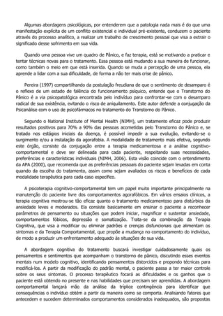 Algumas abordagens psicológicas, por entenderem que a patologia nada mais é do que uma manifestação explícita de um conflito existencial e individual pré-existente, conduzem o paciente através do processo analítico, a realizar um trabalho de crescimento pessoal que visa a extrair o significado desse sofrimento em sua vida. Quando uma pessoa vive um quadro de Pânico, e faz terapia, está se motivando a praticar e tentar técnicas novas para o tratamento. Essa pessoa está mudando a sua maneira de funcionar, como também o meio em que está inserida. Quando se muda a percepção de uma pessoa, ela aprende a lidar com a sua dificuldade, de forma a não ter mais crise de pânico. Pereira (1997) compartilhando da postulação freudiana de que o sentimento de desamparo é o reflexo de um estado de falência do funcionamento psíquico, entende que o Transtorno do Pânico é a via psicopatológica encontrada pelo indivíduo para confrontar-se com o desamparo radical de sua existência, evitando o risco de aniquilamento. Este autor defende a conjugação da Psicanálise com o uso de psicofármacos no tratamento do Transtorno do Pânico. Segundo o National Institute of Mental Health (NIMH), um tratamento eficaz pode produzir resultados positivos para 70% a 90% das pessoas acometidas pelo Transtorno do Pânico e, se tratado nos estágios iniciais da doença, é possível impedir a sua evolução, evitando-se o surgimento e/ou a instalação da agorafobia. A modalidade de tratamento mais efetiva, segundo este órgão, consiste da conjugação entre a terapia medicamentosa e a análise cognitivo- comportamental e deve ser delineada para cada paciente, respeitando suas necessidades, preferências e características individuais (NIMH, 2006). Esta visão coincide com o entendimento da APA (2000), que recomenda que as preferências pessoais do paciente sejam levadas em conta quando da escolha do tratamento, assim como sejam avaliados os riscos e benefícios de cada modalidade terapêutica para cada caso específico. A psicoterapia cognitivo-comportamental tem um papel muito importante principalmente na manutenção do paciente livre dos comportamentos agorafóbicos. Em vários ensaios clínicos, a terapia cognitiva mostrou-se tão eficaz quanto o tratamento medicamentoso para distúrbios da ansiedade leves e moderados. Ela consiste basicamente em ensinar o paciente a reconhecer parâmetros de pensamento ou situações que podem iniciar, magnificar e sustentar ansiedade, comportamentos fóbicos, depressão e somatização. Trata-se da combinação da Terapia Cognitiva, que visa a modificar ou eliminar padrões e crenças disfuncionais que alimentam os sintomas e da Terapia Comportamental, que propõe a mudança no comportamento do indivíduo, de modo a produzir um enfrentamento adequado às situações de sua vida. A abordagem cognitiva do tratamento buscará investigar cuidadosamente quais os pensamentos e sentimentos que acompanham o transtorno de pânico, discutindo esses eventos mentais num modelo cognitivo, identificando pensamentos distorcidos e propondo técnicas para modificá-los. A partir da modificação do padrão mental, o paciente passa a ter maior controle sobre os seus sintomas. O processo terapêutico focará as dificuldades e os ganhos que o paciente está obtendo no presente e nas habilidades que precisam ser aprendidas. A abordagem comportamental lançará mão da análise da tríplice contingência para identificar que consequências o indivíduo obtém a partir da maneira como se comporta. Analisando fatores que antecedem e sucedem determinados comportamentos considerados inadequados, são propostas  