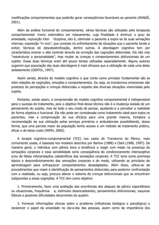 modificações comportamentais que poderão gerar conseqüências favoráveis ao paciente (RANGÉ, 2001). Além da análise funcional do comportamento, várias técnicas são utilizadas pelo terapeuta comportamental: treino sistemático em relaxamento, cuja finalidade é diminuir o grau da ansiedade; exposição inter Oceptiva, isto é, estimular o paciente a expor-se às suas sensações internas; exposição “in vivo”, que consiste no enfrentamento de situações que o paciente tende a evitar; técnicas de descatastrofização, dentre outras. A abordagem cognitiva tem por característica ensinar o alto controle através da correção das cognições distorcidas. Ela não visa “reestruturar a personalidade”, mas mudar as crenças e comportamentos disfuncionais de um sujeito. Essas duas técnicas eram até pouco tempo utilizadas separadamente. Alguns autores sugerem que associação das duas abordagens é mais eficazes que a utilização de cada uma delas isoladamente (GENTIL, 1997). Assim sendo, através do modelo cognitivo o que conta como princípio fundamental são as inter-relações de cognições, emoções e comportamentos. Ou seja, os transtornos emocionais são produtos de percepções e crenças distorcidas a respeito das diversas situações vivenciadas pelo sujeito. Portanto, sendo assim, a compreensão do modelo cognitivo comportamental é indispensável para o sucesso do tratamento, pois o objetivo final dessa técnica não é a mudança isolada de um pensamento do sujeito, mas de todo o seu modo de pensar, ajudando-o a perceber a realidade de forma objetiva e funcional. Ela não pode ser considerada como tratamento ideal para todos os pacientes, mas a comprovação de sua eficácia para uma grande maioria, fortalece a recomendação da sua utilização pelos serviços primários e ambulatoriais possibilitando, dessa forma, que uma parcela maior da população tenha acesso a um método de tratamento prático, eficaz e de baixo custo (NIMH, 2006). A terapia cognitivo-comportamental (TCC) nos casos de Transtorno do Pânico, mais comumente usada, é baseada nos modelos descritos por Barlow (1988) e Clark (1986, 1997). De maneira geral, o indivíduo com pânico teria a tendência a reagir com medo na presença de sensações corporais e essa sensibilidade seria conseqüência do condicionamento interoceptivo e/ou de falsas interpretações catastróficas das sensações corporais. A TCC teria como premissa básica o descondicionamento das sensações corporais e do medo, utilizando os princípios de aprendizagem para enfraquecer comportamentos desadaptados. Além disso, utiliza-se de procedimentos que visam à identificação de pensamentos distorcidos para posterior confrontação com a realidade, ou seja, procura alterar o sistema de crenças disfuncionais que se encontram subjacentes a essas cognições. A TCC tem como objetivo: 1. Primeiramente, fazer uma avaliação das ocorrências dos ataques de pânico espontâneos ou situacionais, frequência a, estímulos desencadeantes, pensamentos disfuncionais, esquivas fóbicas e possíveis dificuldades decorrentes do quadro. 2. Fornecer informações clínicas sobre o problema (influências biológica e psicológica) e esclarecer o papel da ansiedade no dia-a-dia das pessoas, assim como da importância dos  