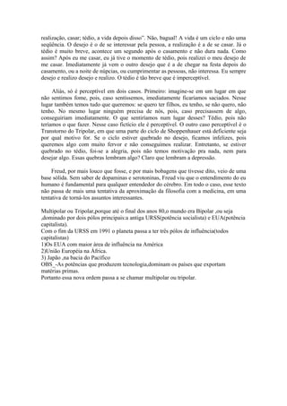 realização, casar; tédio, a vida depois disso”. Não, bagual! A vida é um ciclo e não uma
seqüência. O desejo é o de se interessar pela pessoa, a realização é a de se casar. Já o
tédio é muito breve, acontece um segundo após o casamento e não dura nada. Como
assim? Após eu me casar, eu já tive o momento de tédio, pois realizei o meu desejo de
me casar. Imediatamente já vem o outro desejo que é a de chegar na festa depois do
casamento, ou a noite de núpcias, ou cumprimentar as pessoas, não interessa. Eu sempre
desejo e realizo desejo e realizo. O tédio é tão breve que é imperceptível.

     Aliás, só é perceptível em dois casos. Primeiro: imagine-se em um lugar em que
não sentimos fome, pois, caso sentíssemos, imediatamente ficaríamos saciados. Nesse
lugar também temos tudo que queremos: se quero ter filhos, eu tenho, se não quero, não
tenho. No mesmo lugar ninguém precisa de nós, pois, caso precisassem de algo,
conseguiriam imediatamente. O que sentiríamos num lugar desses? Tédio, pois não
teríamos o que fazer. Nesse caso fictício ele é perceptível. O outro caso perceptível é o
Transtorno do Tripolar, em que uma parte do ciclo de Shoppenhauer está deficiente seja
por qual motivo for. Se o ciclo estiver quebrado no desejo, ficamos infelizes, pois
queremos algo com muito fervor e não conseguimos realizar. Entretanto, se estiver
quebrado no tédio, foi-se a alegria, pois não temos motivação pra nada, nem para
desejar algo. Essas quebras lembram algo? Claro que lembram a depressão.

     Freud, por mais louco que fosse, e por mais bobagens que tivesse dito, veio de uma
base sólida. Sem saber de dopaminas e serotoninas, Freud viu que o entendimento do eu
humano é fundamental para qualquer entendedor do cérebro. Em todo o caso, esse texto
não passa de mais uma tentativa da aproximação da filosofia com a medicina, em uma
tentativa de torná-los assuntos interessantes.

Multipolar ou Tripolar,porque até o final dos anos 80,o mundo era Bipolar ,ou seja
,dominado por dois pólos principais:a antiga URSS(potência socialista) e EUA(potência
capitalista).
Com o fim da URSS em 1991 o planeta passa a ter três pólos de influência(todos
capitalistas)
1)Os EUA com maior área de influência na América
2)União Européia na África.
3) Japão ,na bacia do Pacífico
OBS_-As potências que produzem tecnologia,dominam os países que exportam
matérias primas.
Portanto essa nova ordem passa a se chamar multipolar ou tripolar.
 
