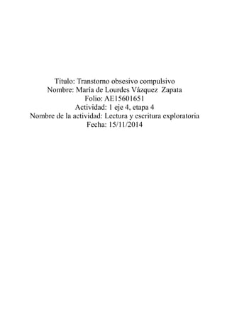 Título: Transtorno obsesivo compulsivo
Nombre: María de Lourdes Vázquez Zapata
Folio: AE15601651
Actividad: 1 eje 4, etapa 4
Nombre de la actividad: Lectura y escritura exploratoria
Fecha: 15/11/2014
 