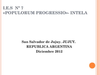 I.E.S Nº 7
«POPULORUM PROGRESSIO»- INTELA




      San Salvador de Jujuy. JUJUY.
        REPUBLICA ARGENTINA
              Diciembre 2012
 