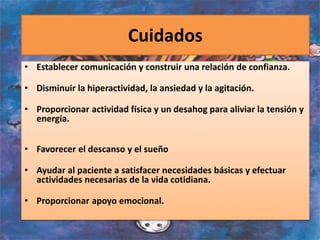 Cuidados
• Establecer comunicación y construir una relación de confianza.
• Disminuir la hiperactividad, la ansiedad y la agitación.
• Proporcionar actividad física y un desahog para aliviar la tensión y
energía.
• Favorecer el descanso y el sueño
• Ayudar al paciente a satisfacer necesidades básicas y efectuar
actividades necesarias de la vida cotidiana.
• Proporcionar apoyo emocional.
 
