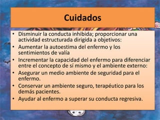 Cuidados
• Disminuir la conducta inhibida; proporcionar una
actividad estructurada dirigida a objetivos:
• Aumentar la autoestima del enfermo y los
sentimientos de valía
• Incrementar la capacidad del enfermo para diferenciar
entre el concepto de sí mismo y el ambiente externo:
• Asegurar un medio ambiente de seguridad para el
enfermo.
• Conservar un ambiente seguro, terapéutico para los
demás pacientes.
• Ayudar al enfermo a superar su conducta regresiva.
 