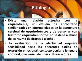 Etiología
• Existe una relación estrecha con la
esquizofrenia, un estudio ha encontrado
similaridades en anormalidades en la estructura
cerebral de esquizofrénicos y de personas con
trastorno esquizofreniforme no se debe a abuso
del consumo de drogas o alcohol.
• La evaluación de la afectividad requiere
sensibilidad hacia los diferentes estilos de
expresión emocional, contacto ocular y lenguaje
corporal, que varían de unas culturas a otras.
 