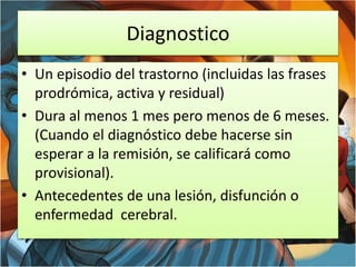 Diagnostico
• Un episodio del trastorno (incluidas las frases
prodrómica, activa y residual)
• Dura al menos 1 mes pero menos de 6 meses.
(Cuando el diagnóstico debe hacerse sin
esperar a la remisión, se calificará como
provisional).
• Antecedentes de una lesión, disfunción o
enfermedad cerebral.
 