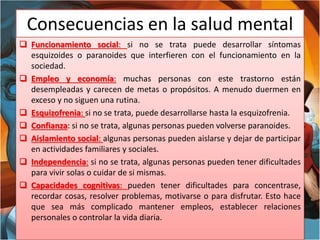 Consecuencias en la salud mental
 Funcionamiento social: si no se trata puede desarrollar síntomas
esquizoides o paranoides que interfieren con el funcionamiento en la
sociedad.
 Empleo y economía: muchas personas con este trastorno están
desempleadas y carecen de metas o propósitos. A menudo duermen en
exceso y no siguen una rutina.
 Esquizofrenia: si no se trata, puede desarrollarse hasta la esquizofrenia.
 Confianza: si no se trata, algunas personas pueden volverse paranoides.
 Aislamiento social: algunas personas pueden aislarse y dejar de participar
en actividades familiares y sociales.
 Independencia: si no se trata, algunas personas pueden tener dificultades
para vivir solas o cuidar de si mismas.
 Capacidades cognitivas: pueden tener dificultades para concentrase,
recordar cosas, resolver problemas, motivarse o para disfrutar. Esto hace
que sea más complicado mantener empleos, establecer relaciones
personales o controlar la vida diaria.
 