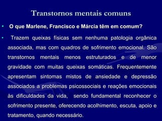 Transtornos mentais comuns
• O que Marlene, Francisco e Márcia têm em comum?
• Trazem queixas físicas sem nenhuma patologia orgânica
associada, mas com quadros de sofrimento emocional. São
transtornos mentais menos estruturados e de menor
gravidade com muitas queixas somáticas. Frequentemente
apresentam sintomas mistos de ansiedade e depressão
associados a problemas psicossociais e reações emocionais
às dificuldades da vida, sendo fundamental reconhecer o
sofrimento presente, oferecendo acolhimento, escuta, apoio e
tratamento, quando necessário.
 