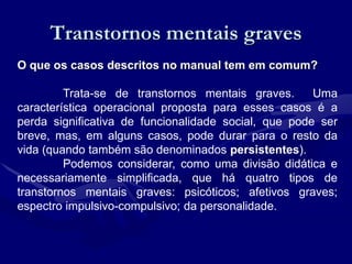 Transtornos mentais graves
O que os casos descritos no manual tem em comum?
Trata-se de transtornos mentais graves. Uma
característica operacional proposta para esses casos é a
perda significativa de funcionalidade social, que pode ser
breve, mas, em alguns casos, pode durar para o resto da
vida (quando também são denominados persistentes).
Podemos considerar, como uma divisão didática e
necessariamente simplificada, que há quatro tipos de
transtornos mentais graves: psicóticos; afetivos graves;
espectro impulsivo-compulsivo; da personalidade.
 