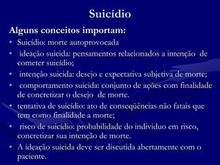 Suicídio
Alguns conceitos importam:
• Suicídio: morte autoprovocada
• ideação suicida: pensamentos relacionados a intenção de
cometer suicídio;
• intenção suicida: desejo e expectativa subjetiva de morte;
• comportamento suicida: conjunto de ações com finalidade
de concretizar o desejo de morte.
• tentativa de suicídio: ato de conseqüências não fatais que
tem como finalidade a morte;
• risco de suicídio: probabilidade do individuo em risco,
concretizar sua intenção de morte.
• A ideação suicida deve ser discutida abertamente com o
paciente.
 