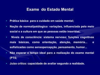 Exame do Estado Mental
• Prática básica para o cuidado em saúde mental;
• Noção de normal/patólogico: variações, influenciada pelo meio
social e a cultura em que as pessoas estão inseridas;
• Níveis de consciência: sistema nervoso; funções cognitivas
mais básicas, como orientação, atenção, memória... e
sofisticadas como sensopercepção, pensamento, humor...
• Não esperar o tempo ideal para a realização do exame mental
(PTS;
• Juízo crítico: capacidade de avaliar segundo a realidade.
 
