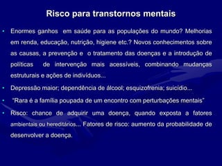 Risco para transtornos mentais
• Enormes ganhos em saúde para as populações do mundo? Melhorias
em renda, educação, nutrição, higiene etc.? Novos conhecimentos sobre
as causas, a prevenção e o tratamento das doenças e a introdução de
políticas de intervenção mais acessíveis, combinando mudanças
estruturais e ações de indivíduos...
• Depressão maior; dependência de álcool; esquizofrenia; suicídio...
• “Rara é a família poupada de um encontro com perturbações mentais”
• Risco: chance de adquirir uma doença, quando exposta a fatores
ambientais ou hereditários... Fatores de risco: aumento da probabilidade de
desenvolver a doença.
 