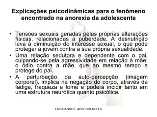 Explicações psicodinâmicas para o fenômeno encontrado na anorexia da adolescente Tensões sexuais geradas pelas próprias alterações físicas, relacionadas à puberdade. A desnutrição leva à diminuição do interesse sexual, o que pode proteger a jovem contra a sua própria sexualidade.  Uma relação sedutora e dependente com o pai, culpando-se pela agressividade em relação à mãe: o ódio contra a mãe, que ao mesmo tempo a protege do pai.  A perturbação da auto-percepção (imagem corporal), implica na negação do corpo, através da fadiga, fraqueza e fome e poderá incidir tanto em uma estrutura neurótica quanto psicótica. 