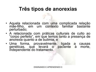 Três tipos de anorexias Aquela relacionada com uma complicada relação mãe-filho, em um contexto familiar bastante perturbado;  A relacionada com práticas culturais de culto ao “corpo perfeito”, em que temos tanto a presença de anorexia quanto a de bulimia, e  Uma forma, provavelmente, ligada a causas genéticas, que levará o paciente à morte, independente do tratamento.  