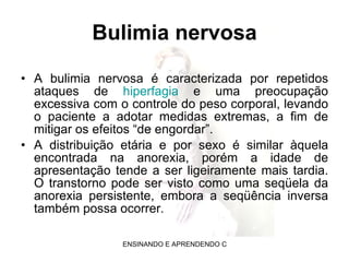 Bulimia nervosa A bulimia nervosa é caracterizada por repetidos ataques de  hiperfagia  e uma preocupação excessiva com o controle do peso corporal, levando o paciente a adotar medidas extremas, a fim de mitigar os efeitos “de engordar”. A distribuição etária e por sexo é similar àquela encontrada na anorexia, porém a idade de apresentação tende a ser ligeiramente mais tardia. O transtorno pode ser visto como uma seqüela da anorexia persistente, embora a seqüência inversa também possa ocorrer. 