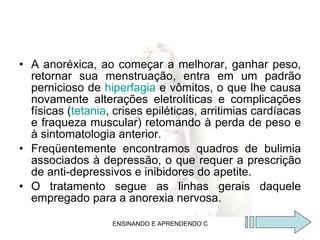 A anoréxica, ao começar a melhorar, ganhar peso, retornar sua menstruação, entra em um padrão pernicioso de  hiperfagia  e vômitos, o que lhe causa novamente alterações eletrolíticas e complicações físicas ( tetania , crises epiléticas, arritimias cardíacas e fraqueza muscular) retomando à perda de peso e à sintomatologia anterior. Freqüentemente encontramos quadros de bulimia associados à depressão, o que requer a prescrição de anti-depressivos e inibidores do apetite. O tratamento segue as linhas gerais daquele empregado para a anorexia nervosa. 