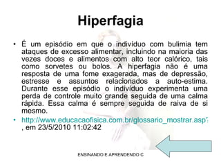 Hiperfagia É um episódio em que o indivíduo com bulimia tem ataques de excesso alimentar, incluindo na maioria das vezes doces e alimentos com alto teor calórico, tais como sorvetes ou bolos. A hiperfagia não é uma resposta de uma fome exagerada, mas de depressão, estresse e assuntos relacionados a auto-estima. Durante esse episódio o indivíduo experimenta uma perda de controle muito grande seguida de uma calma rápida. Essa calma é sempre seguida de raiva de si mesmo. http://www.educacaofisica.com.br/glossario_mostrar.asp?id=862 , em 23/5/2010 11:02:42 