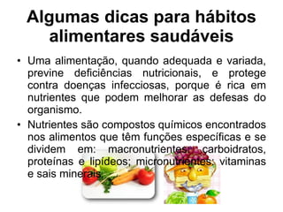 Uma alimentação, quando adequada e variada, previne deficiências nutricionais, e protege contra doenças infecciosas, porque é rica em nutrientes que podem melhorar as defesas do organismo. Nutrientes são compostos químicos encontrados nos alimentos que têm funções específicas e se dividem em: macronutrientes: carboidratos, proteínas e lipídeos; micronutrientes: vitaminas e sais minerais. Algumas dicas para hábitos alimentares saudáveis 