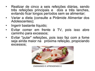 Realizar de cinco a seis refeições diárias, sendo três refeições principais e   dois a três lanches, evitando ficar longos períodos sem se alimentar; Variar a dieta (consulte a Pirâmide Alimentar dos Adolescentes); Ingerir bastante líquido; Evitar comer em frente à TV, pois isso abre caminho para excessos; Evitar "pular" refeições, pois isso faz com a fome seja ainda maior na   próxima refeição, propiciando excessos; 