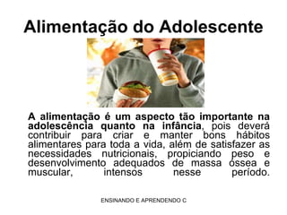 Alimentação do Adolescente A alimentação é um aspecto tão importante na adolescência quanto na infância , pois deverá contribuir para criar e manter bons hábitos alimentares para toda a vida, além de satisfazer as necessidades nutricionais, propiciando peso e desenvolvimento adequados de massa óssea e muscular, intensos nesse período. 