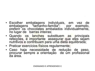 Escolher embalagens individuais, em vez de embalagens "tamanho-família";   por exemplo, preferir os chocolates embalados individualmente, no lugar de   barras inteiras; Quando os lanches substituem as principais refeições, é importante  assegurar que eles sejam nutritivos e contribuam para uma dieta equilibrada; Praticar exercícios físicos regularmente; Caso haja necessidade de redução de peso, procurar sempre a orientação   de um profissional da área. 