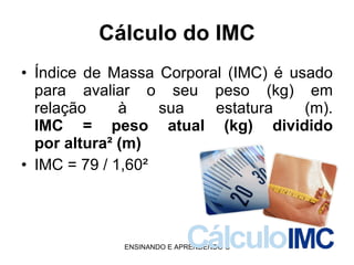 Cálculo do IMC Índice de Massa Corporal (IMC) é usado para avaliar o seu peso (kg) em relação à sua estatura (m). IMC = peso atual (kg) dividido por altura² (m)   IMC = 79 / 1,60² 