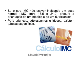 Se o seu IMC não estiver indicando um peso normal (IMC entre 18,5 e 24,9) procure a orientação de um médico e de um nutricionista. Para crianças, adolescentes e idosos, existem tabelas específicas. 