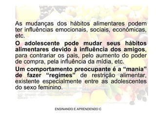 As mudanças dos hábitos alimentares podem ter influências emocionais, sociais, econômicas, etc. O adolescente pode mudar seus hábitos alimentares devido à influência dos amigos , para contrariar os pais, pelo aumento do poder de compra, pela influência da mídia, etc. Um comportamento preocupante é a “mania” de fazer “regimes”  de restrição alimentar, existente especialmente entre as adolescentes do sexo feminino. 