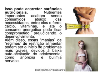 Isso pode acarretar carências nutricionais.  Nutrientes importantes acabam sendo consumidos abaixo das necessidades, entre eles o ferro, cálcio, vitaminas, e até o consumo energético pode ficar comprometido, prejudicando o desenvolvimento. Além disso, essas “manias” de “regimes” de restrição alimentar podem ser o início de problemas mais graves, devidos à baixa auto-aceitação do adolescente, como anorexia e bulimia nervosa.  