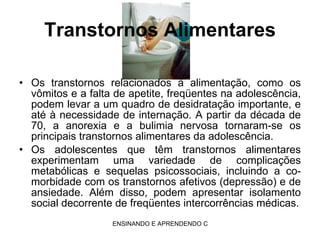 Transtornos Alimentares Os transtornos relacionados à alimentação, como os vômitos e a falta de apetite, freqüentes na adolescência, podem levar a um quadro de desidratação importante, e até à necessidade de internação. A partir da década de 70, a anorexia e a bulimia nervosa tornaram-se os principais transtornos alimentares da adolescência. Os adolescentes que têm transtornos alimentares experimentam uma variedade de complicações metabólicas e sequelas psicossociais, incluindo a co-morbidade com os transtornos afetivos (depressão) e de ansiedade. Além disso, podem apresentar isolamento social decorrente de freqüentes intercorrências médicas. 