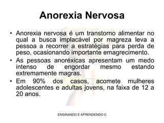 Anorexia Nervosa Anorexia nervosa é um transtorno alimentar no qual a busca implacável por magreza leva a pessoa a recorrer a estratégias para perda de peso, ocasionando importante emagrecimento.  As pessoas anoréxicas apresentam um medo intenso de engordar mesmo estando extremamente magras. Em 90% dos casos, acomete mulheres adolescentes e adultas jovens, na faixa de 12 a 20 anos. 