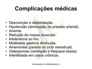 Complicações médicas Desnutrição e desidratação. Hipotensão (diminuição da pressão arterial). Anemia. Redução da massa muscular. Intolerância ao frio. Motilidade gástrica diminuída. Amenorréia (parada do ciclo menstrual).  Osteoporose (rarefação e fraqueza óssea).  Infertilidade em casos crônicos. 