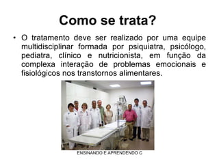 Como se trata?  O tratamento deve ser realizado por uma equipe multidisciplinar formada por psiquiatra, psicólogo, pediatra, clínico e nutricionista, em função da complexa interação de problemas emocionais e fisiológicos nos transtornos alimentares.  