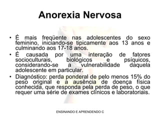 Anorexia Nervosa É mais freqüente nas adolescentes do sexo feminino, iniciando-se tipicamente aos 13 anos e culminando aos 17-18 anos. É causada por uma interação de fatores socioculturais, biológicos e psíquicos, considerando-se a vulnerabilidade daquela adolescente em particular. Diagnóstico: perda ponderal de pelo menos 15% do peso original e a ausência de doença física conhecida, que responda pela perda de peso, o que requer uma série de exames clínicos e laboratoriais. 