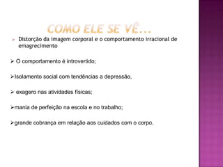    Distorção da imagem corporal e o comportamento irracional de
    emagrecimento

 O comportamento é introvertido;

Isolamento social com tendências a depressão,

 exagero nas atividades físicas;

mania de perfeição na escola e no trabalho;

grande cobrança em relação aos cuidados com o corpo.
 