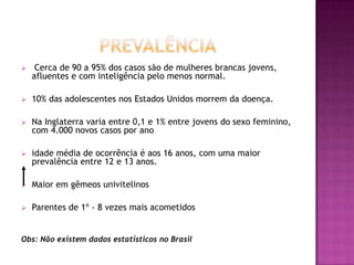     Cerca de 90 a 95% dos casos são de mulheres brancas jovens,
    afluentes e com inteligência pelo menos normal.

   10% das adolescentes nos Estados Unidos morrem da doença.

   Na Inglaterra varia entre 0,1 e 1% entre jovens do sexo feminino,
    com 4.000 novos casos por ano

   idade média de ocorrência é aos 16 anos, com uma maior
    prevalência entre 12 e 13 anos.

   Maior em gêmeos univitelinos

   Parentes de 1º - 8 vezes mais acometidos


Obs: Não existem dados estatísticos no Brasil
 