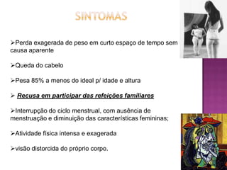 Perda exagerada de peso em curto espaço de tempo sem
causa aparente

Queda do cabelo

Pesa 85% a menos do ideal p/ idade e altura

 Recusa em participar das refeições familiares

Interrupção do ciclo menstrual, com ausência de
menstruação e diminuição das características femininas;

Atividade física intensa e exagerada

visão distorcida do próprio corpo.
 