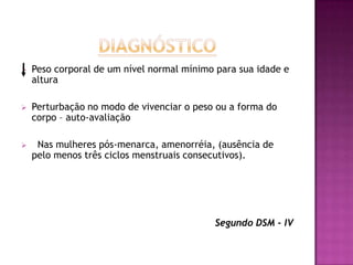    Peso corporal de um nível normal mínimo para sua idade e
    altura

   Perturbação no modo de vivenciar o peso ou a forma do
    corpo – auto-avaliação

    Nas mulheres pós-menarca, amenorréia, (ausência de
    pelo menos três ciclos menstruais consecutivos).




                                           Segundo DSM - IV
 