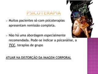    Muitos pacientes só com psicoterapias
    apresentam remissão completa.


   Não há uma abordagem especialmente
    recomendada. Pode-se indicar a psicanálise, a
    TCC, terapias de grupo


ATUAR NA DISTORÇÃO DA IMAGEM CORPORAL
 