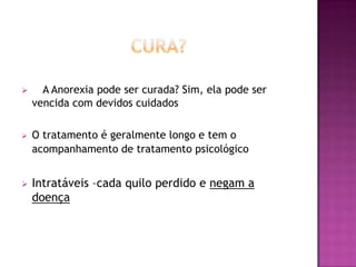      A Anorexia pode ser curada? Sim, ela pode ser
    vencida com devidos cuidados

   O tratamento é geralmente longo e tem o
    acompanhamento de tratamento psicológico


   Intratáveis –cada quilo perdido e negam a
    doença
 