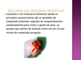    A bulimia é um transtorno alimentar aonde as
    principais características são os episódios de
    compulsão alimentar seguidos de comportamentos
    compensatórios para evitar o ganho de peso. As
    pessoas que sofrem de bulimia vivem em um circulo
    vicioso de compulsão-purgação.
 