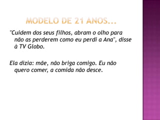 "Cuidem dos seus filhos, abram o olho para
  não as perderem como eu perdi a Ana", disse
  à TV Globo.

Ela dizia: mãe, não briga comigo. Eu não
  quero comer, a comida não desce.
 