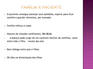    O paciente consegue planejar seus episódios, esperar para ficar
    sozinho e guardar alimentos, por exemplo.


   Família reforça a culpa


   Nascem de relações conflitantes, OU SEJA:
-     A doença pode surgir de um contexto familiar de conflitos, como
    entre mãe e filha - novela das oito


   Bom diálogo entre pais e filhos


   Dê olho na alimentação dos filhos
 