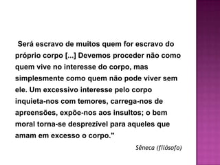 Será escravo de muitos quem for escravo do
próprio corpo [...] Devemos proceder não como
quem vive no interesse do corpo, mas
simplesmente como quem não pode viver sem
ele. Um excessivo interesse pelo corpo
inquieta-nos com temores, carrega-nos de
apreensões, expõe-nos aos insultos; o bem
moral torna-se desprezível para aqueles que
amam em excesso o corpo."
                                 Sêneca (filósofo)
 