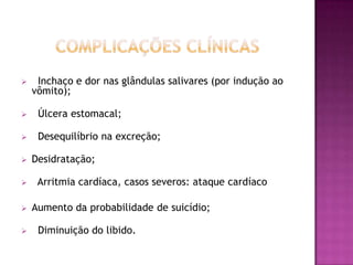     Inchaço e dor nas glândulas salivares (por indução ao
    vômito);

    Úlcera estomacal;

    Desequilíbrio na excreção;

   Desidratação;

    Arritmia cardíaca, casos severos: ataque cardíaco

   Aumento da probabilidade de suicídio;

    Diminuição do libido.
 
