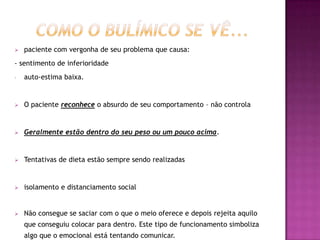    paciente com vergonha de seu problema que causa:
- sentimento de inferioridade
-   auto-estima baixa.


   O paciente reconhece o absurdo de seu comportamento – não controla


   Geralmente estão dentro do seu peso ou um pouco acima.


   Tentativas de dieta estão sempre sendo realizadas


   isolamento e distanciamento social


   Não consegue se saciar com o que o meio oferece e depois rejeita aquilo
    que conseguiu colocar para dentro. Este tipo de funcionamento simboliza
    algo que o emocional está tentando comunicar.
 