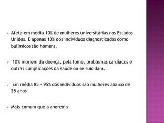    Afeta em média 10% de mulheres universitárias nos Estados
    Unidos. E apenas 10% dos indivíduos diagnosticados como
    bulímicos são homens.


    10% morrem da doença, pela fome, problemas cardíacos e
    outras complicações da saúde ou se suicidam.


    Em média 85 - 95% dos indivíduos são mulheres abaixo de
    25 anos


   Mais comum que a anorexia
 